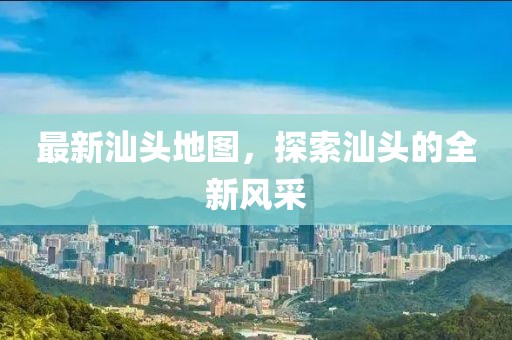 最新汕頭地圖，探索汕頭的全新風采