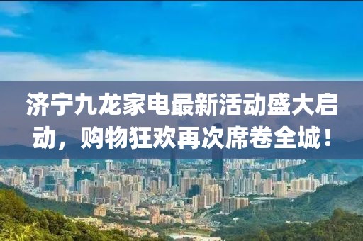 濟寧九龍家電最新活動盛大啟動，購物狂歡再次席卷全城！