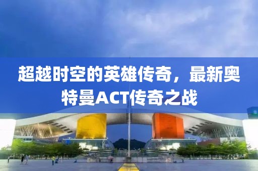 超越時空的英雄傳奇，最新奧特曼ACT傳奇之戰(zhàn)