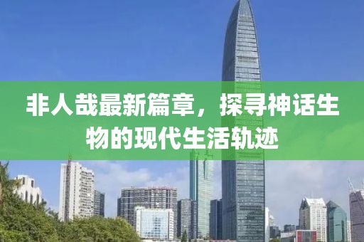 非人哉最新篇章，探尋神話生物的現(xiàn)代生活軌跡