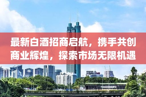 最新白酒招商啟航，攜手共創(chuàng)商業(yè)輝煌，探索市場(chǎng)無限機(jī)遇