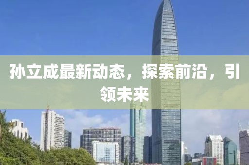 孫立成最新動(dòng)態(tài)，探索前沿，引領(lǐng)未來(lái)