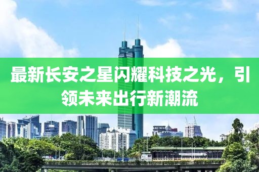 最新長安之星閃耀科技之光，引領(lǐng)未來出行新潮流