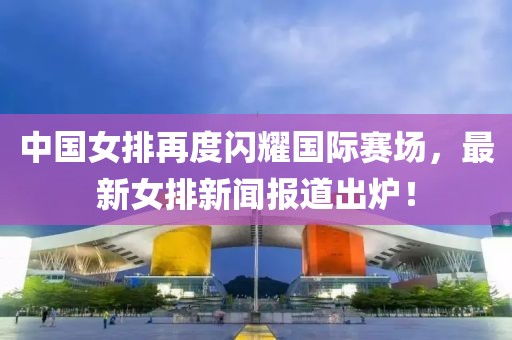中國女排再度閃耀國際賽場，最新女排新聞報道出爐！