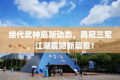 絕代武神最新動態(tài)，勇冠三軍，江湖震撼新篇章！