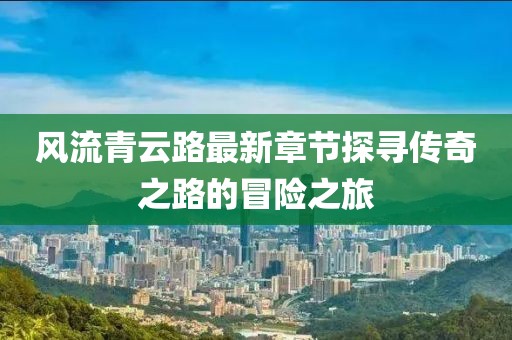 風(fēng)流青云路最新章節(jié)探尋傳奇之路的冒險(xiǎn)之旅