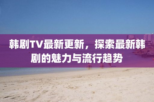 韓劇TV最新更新，探索最新韓劇的魅力與流行趨勢