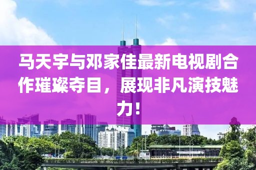 馬天宇與鄧家佳最新電視劇合作璀璨奪目，展現(xiàn)非凡演技魅力！