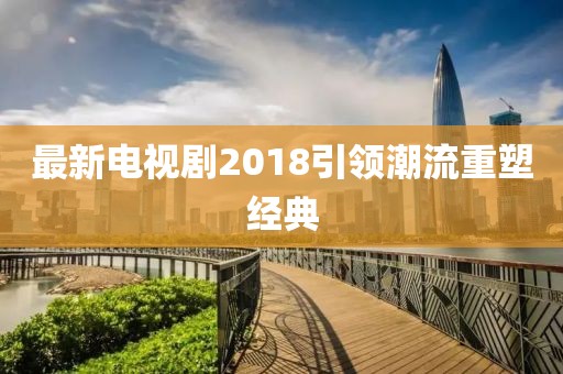 最新電視劇2018引領(lǐng)潮流重塑經(jīng)典