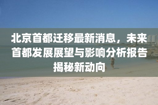 北京首都遷移最新消息，未來首都發(fā)展展望與影響分析報告揭秘新動向