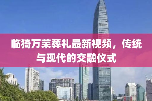 臨猗萬榮葬禮最新視頻，傳統(tǒng)與現(xiàn)代的交融儀式