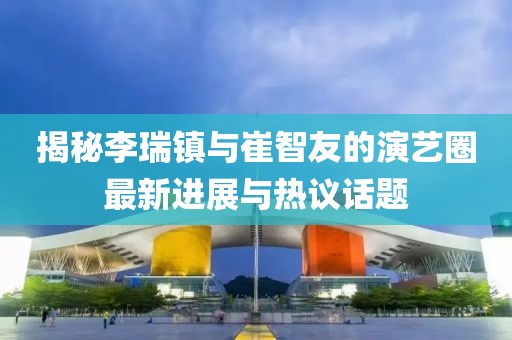 揭秘李瑞鎮(zhèn)與崔智友的演藝圈最新進展與熱議話題