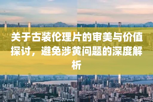 關(guān)于古裝倫理片的審美與價(jià)值探討，避免涉黃問題的深度解析