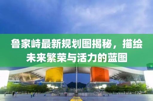 魯家峙最新規(guī)劃圖揭秘，描繪未來(lái)繁榮與活力的藍(lán)圖
