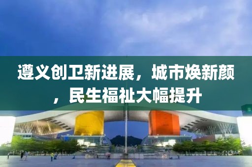 遵義創(chuàng)衛(wèi)新進展，城市煥新顏，民生福祉大幅提升