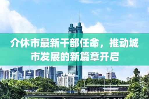 介休市最新干部任命，推動(dòng)城市發(fā)展的新篇章開啟