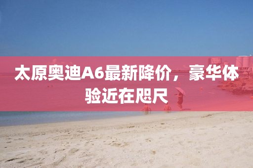 太原奧迪A6最新降價，豪華體驗近在咫尺