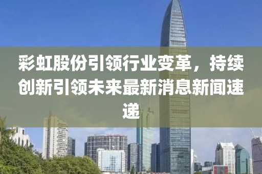 彩虹股份引領(lǐng)行業(yè)變革，持續(xù)創(chuàng)新引領(lǐng)未來(lái)最新消息新聞速遞