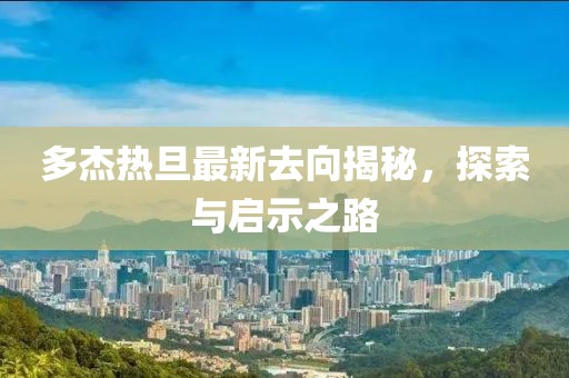 多杰熱旦最新去向揭秘，探索與啟示之路