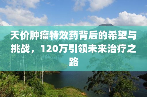 天價(jià)腫瘤特效藥背后的希望與挑戰(zhàn)，120萬(wàn)引領(lǐng)未來(lái)治療之路