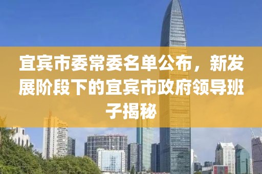 宜賓市委常委名單公布，新發(fā)展階段下的宜賓市政府領(lǐng)導(dǎo)班子揭秘