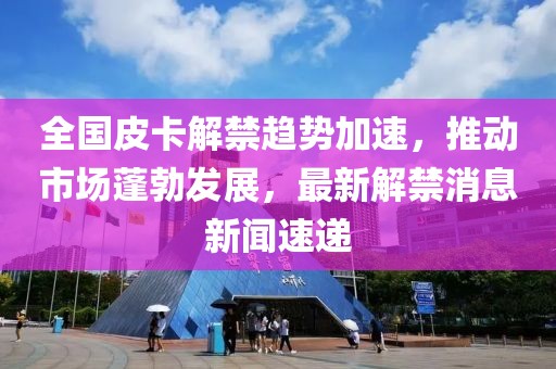 全國皮卡解禁趨勢加速，推動市場蓬勃發(fā)展，最新解禁消息新聞速遞
