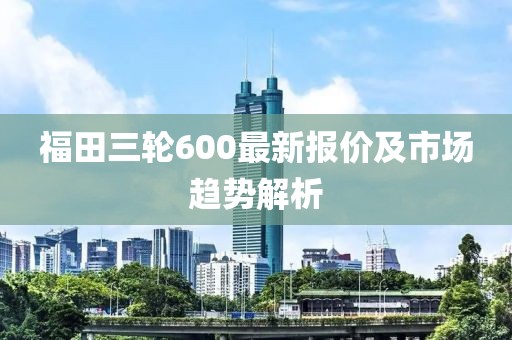 福田三輪600最新報價及市場趨勢解析