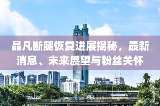 晶凡斷腿恢復(fù)進展揭秘，最新消息、未來展望與粉絲關(guān)懷