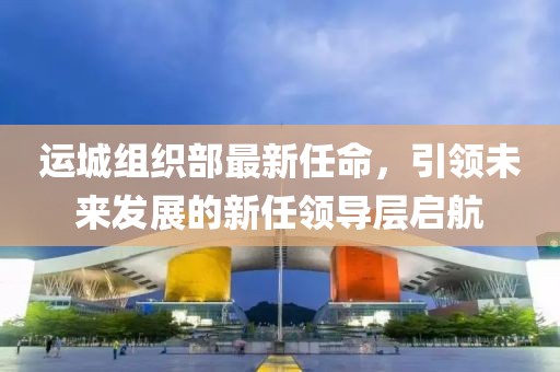 運城組織部最新任命，引領(lǐng)未來發(fā)展的新任領(lǐng)導(dǎo)層啟航