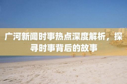 廣河新聞時事熱點深度解析，探尋時事背后的故事