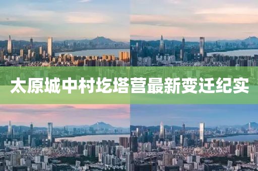 太原城中村圪塔營(yíng)最新變遷紀(jì)實(shí)