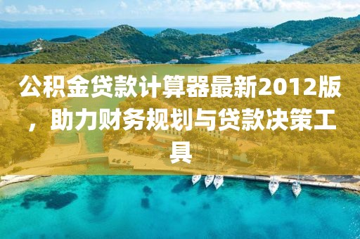 公積金貸款計算器最新2012版，助力財務(wù)規(guī)劃與貸款決策工具