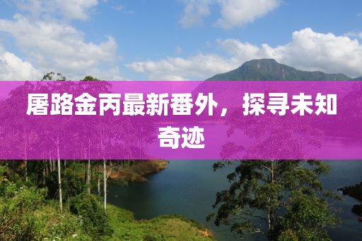 屠路金丙最新番外，探尋未知奇跡