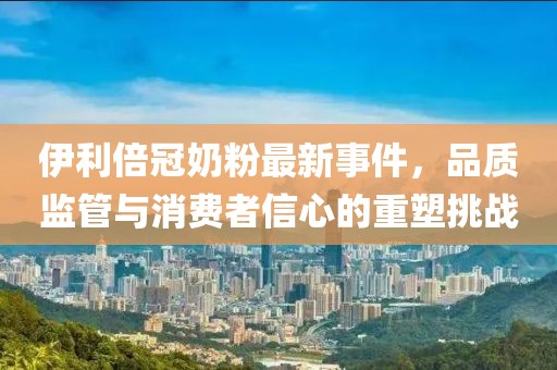 伊利倍冠奶粉最新事件，品質(zhì)監(jiān)管與消費(fèi)者信心的重塑挑戰(zhàn)