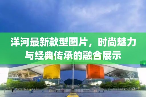 洋河最新款型圖片，時(shí)尚魅力與經(jīng)典傳承的融合展示