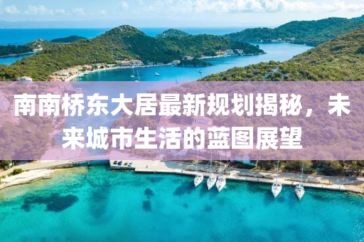 南南橋東大居最新規(guī)劃揭秘，未來城市生活的藍(lán)圖展望