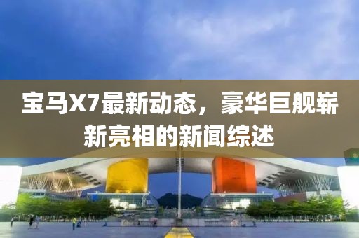 寶馬X7最新動(dòng)態(tài)，豪華巨艦嶄新亮相的新聞綜述