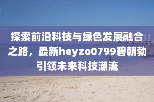 探索前沿科技與綠色發(fā)展融合之路，最新heyzo0799碧朝勃引領未來科技潮流