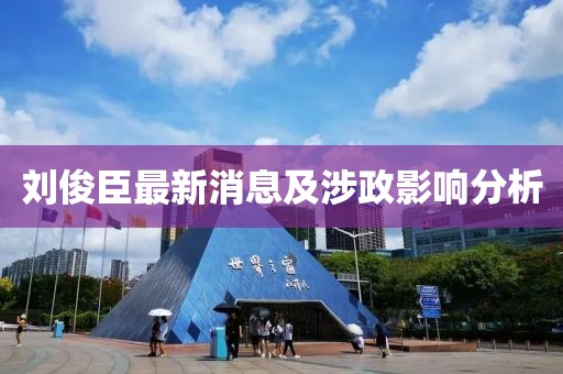 劉俊臣最新消息及涉政影響分析