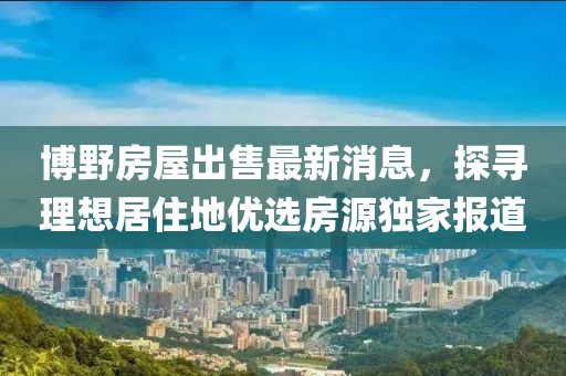 博野房屋出售最新消息，探尋理想居住地優(yōu)選房源獨(dú)家報(bào)道