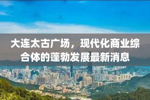 大連太古廣場(chǎng)，現(xiàn)代化商業(yè)綜合體的蓬勃發(fā)展最新消息