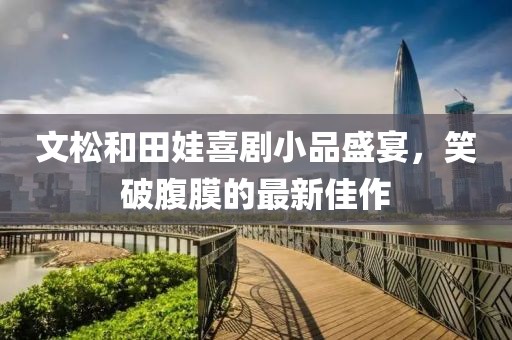 文松和田娃喜劇小品盛宴，笑破腹膜的最新佳作