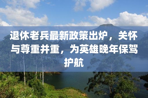 退休老兵最新政策出爐，關(guān)懷與尊重并重，為英雄晚年保駕護(hù)航