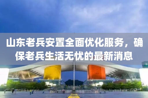 山東老兵安置全面優(yōu)化服務(wù)，確保老兵生活無憂的最新消息