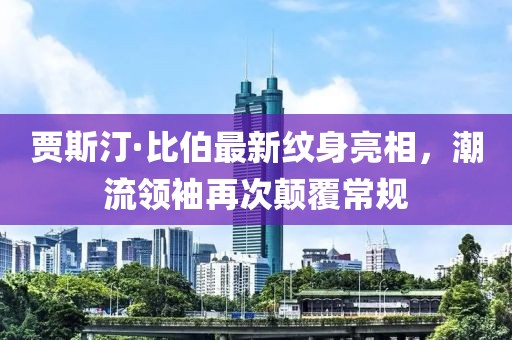 賈斯汀·比伯最新紋身亮相，潮流領(lǐng)袖再次顛覆常規(guī)