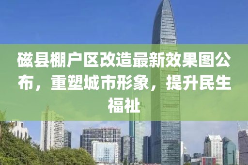 磁縣棚戶區(qū)改造最新效果圖公布，重塑城市形象，提升民生福祉