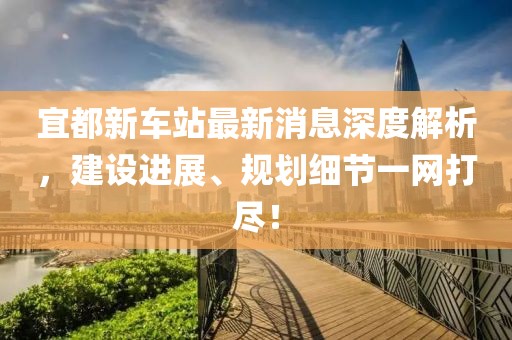 宜都新車站最新消息深度解析，建設(shè)進(jìn)展、規(guī)劃細(xì)節(jié)一網(wǎng)打盡！