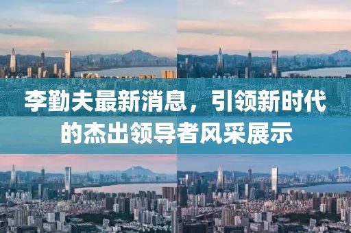 李勤夫最新消息，引領(lǐng)新時(shí)代的杰出領(lǐng)導(dǎo)者風(fēng)采展示