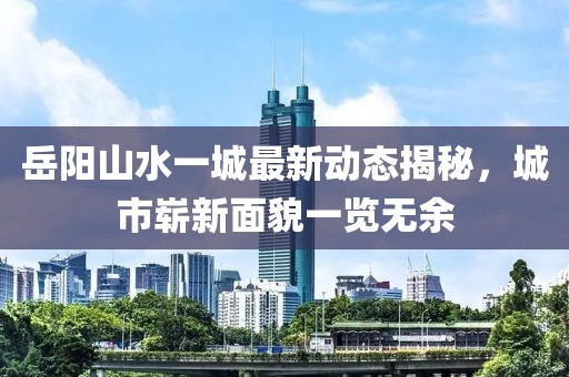 岳陽(yáng)山水一城最新動(dòng)態(tài)揭秘，城市嶄新面貌一覽無(wú)余