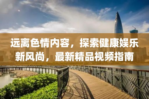 遠(yuǎn)離色情內(nèi)容，探索健康娛樂新風(fēng)尚，最新精品視頻指南